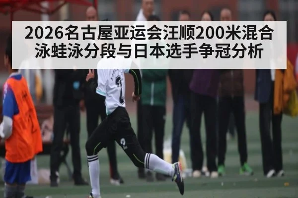 2026名古屋亚运会汪顺200米混合泳蛙泳分段与日本选手争冠分析(c7c7)